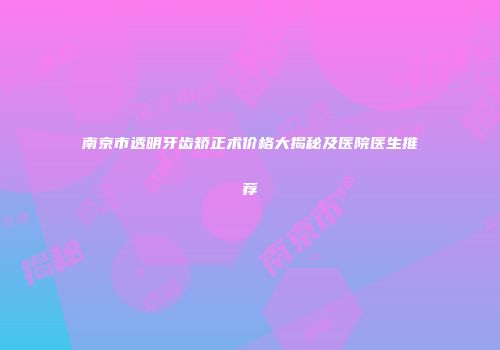 南京市透明牙齿矫正术价格大揭秘及医院医生推荐