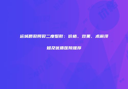 运城唇裂腭裂二度整形：价格、效果、术前须知及优质医院推荐