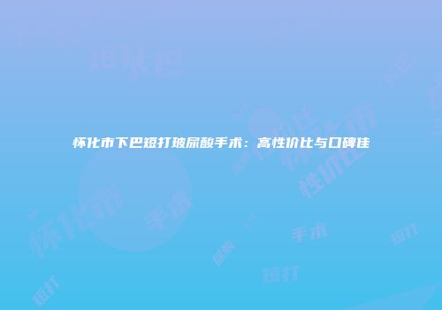 怀化市下巴短打玻尿酸手术：高性价比与口碑佳
