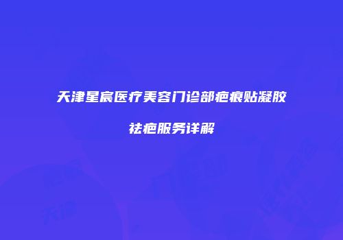 天津星宸医疗美容门诊部疤痕贴凝胶祛疤服务详解