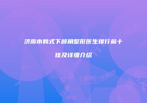 济南市韩式下颌角整形医生排行前十佳及详细介绍