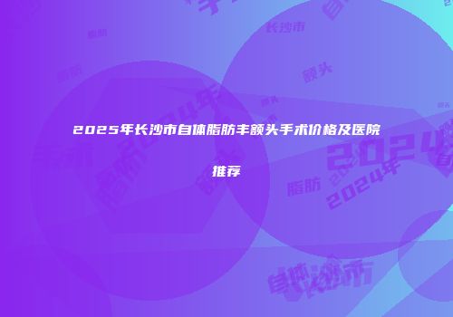 2025年长沙市自体脂肪丰额头手术价格及医院推荐