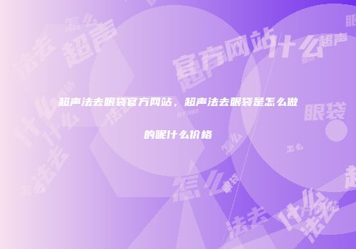 超声法去眼袋官方网站，超声法去眼袋是怎么做的呢什么价格