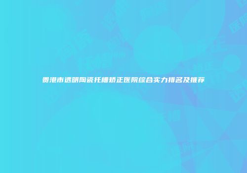 贵港市透明陶瓷托槽矫正医院综合实力排名及推荐