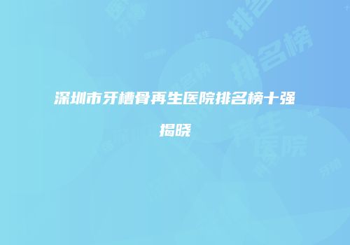 深圳市牙槽骨再生医院排名榜十强揭晓