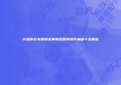 许昌市彩光嫩肤去黄褐斑医院排行榜前十名解析