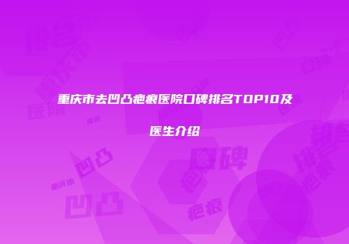 重庆市去凹凸疤痕医院口碑排名TOP10及医生介绍