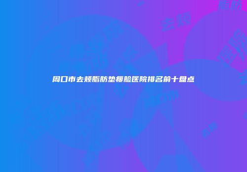 周口市去颊脂肪垫瘦脸医院排名前十盘点