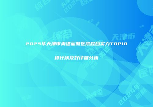 2025年天津市美速丽肤医院综合实力TOP10排行榜及好评度分析