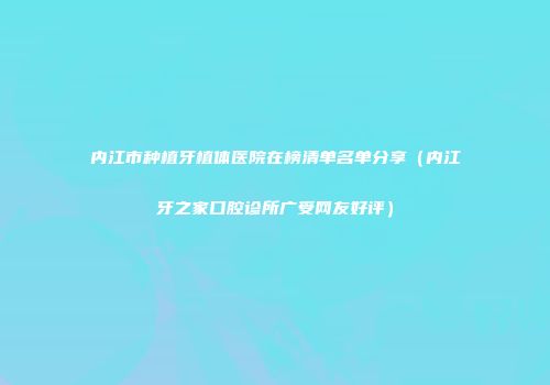 内江市种植牙植体医院在榜清单名单分享（内江牙之家口腔诊所广受网友好评）