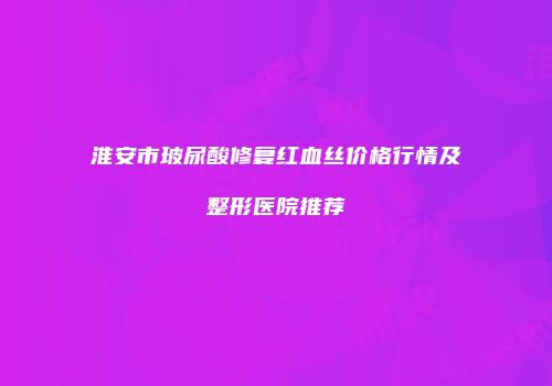 淮安市玻尿酸修复红血丝价格行情及整形医院推荐