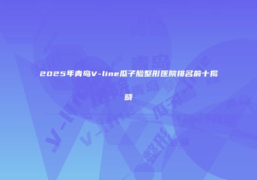 2025年青岛V-line瓜子脸整形医院排名前十揭晓