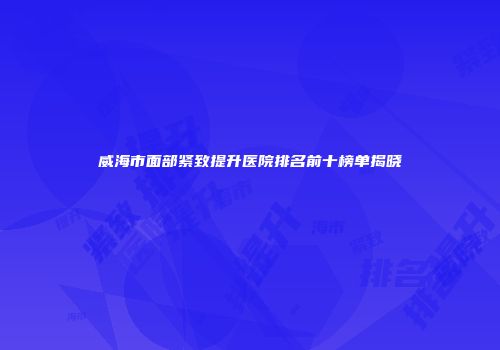 威海市面部紧致提升医院排名前十榜单揭晓