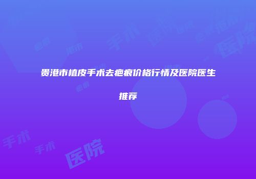 贵港市植皮手术去疤痕价格行情及医院医生推荐