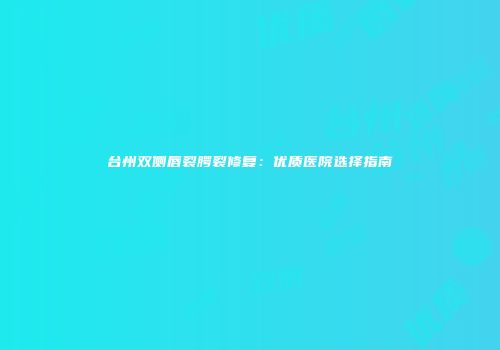 台州双侧唇裂腭裂修复：优质医院选择指南