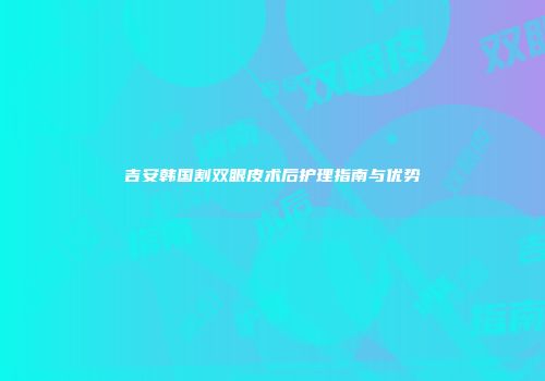 吉安韩国割双眼皮术后护理指南与优势