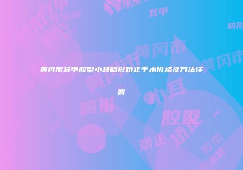 黄冈市耳甲腔型小耳畸形矫正手术价格及方法详解