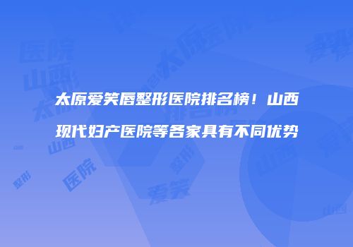 太原爱笑唇整形医院排名榜！山西现代妇产医院等各家具有不同优势