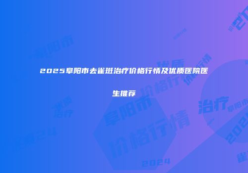 2025阜阳市去雀斑治疗价格行情及优质医院医生推荐