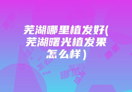芜湖哪里植发好(芜湖曙光植发果怎么样）