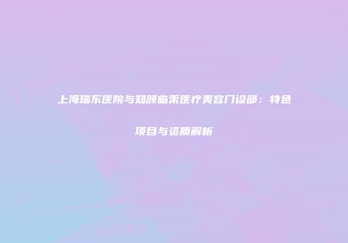 上海瑞东医院与知颜临禾医疗美容门诊部：特色项目与资质解析