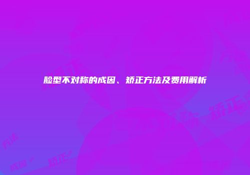 脸型不对称的成因、矫正方法及费用解析