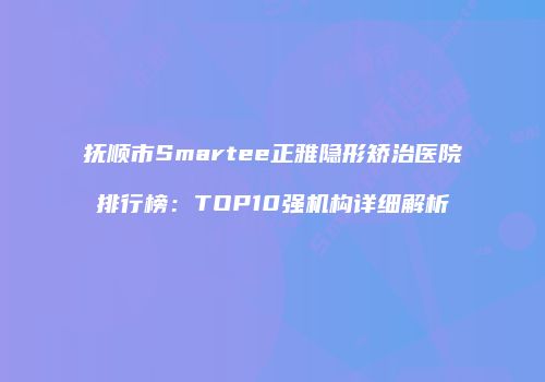 抚顺市Smartee正雅隐形矫治医院排行榜：TOP10强机构详细解析
