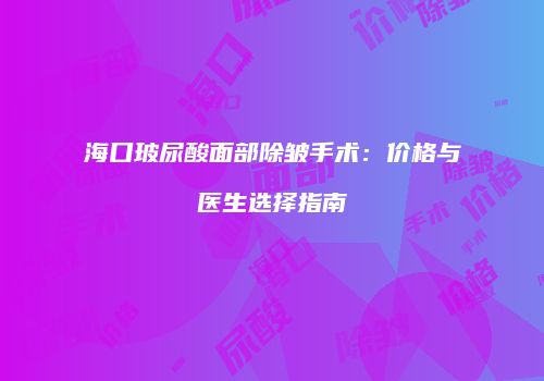 海口玻尿酸面部除皱手术：价格与医生选择指南