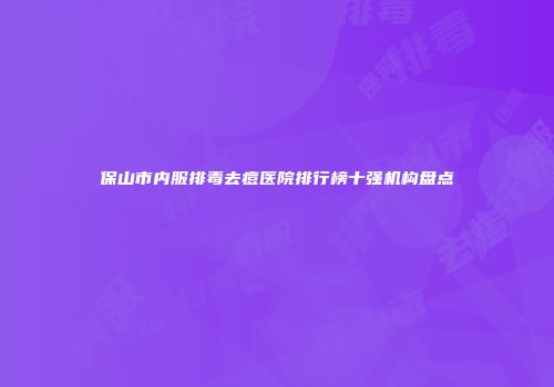 保山市内服排毒去痘医院排行榜十强机构盘点