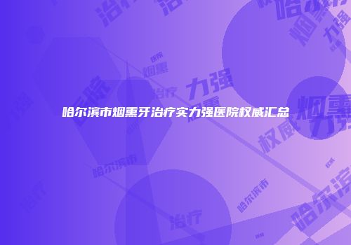 哈尔滨市烟熏牙治疗实力强医院权威汇总