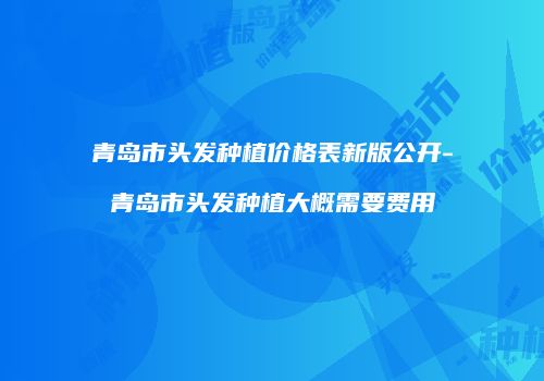 青岛市头发种植价格表新版公开-青岛市头发种植大概需要费用
