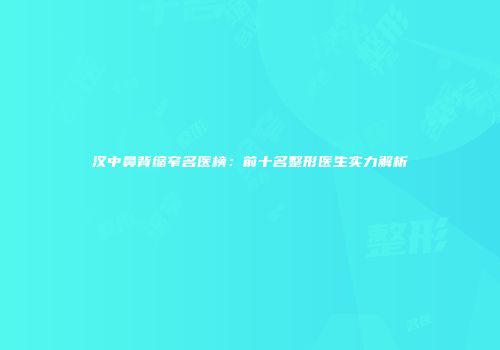 汉中鼻背缩窄名医榜：前十名整形医生实力解析