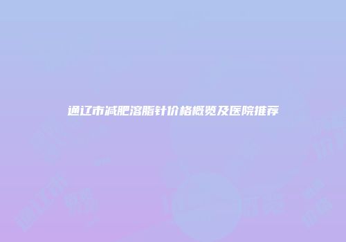 通辽市减肥溶脂针价格概览及医院推荐