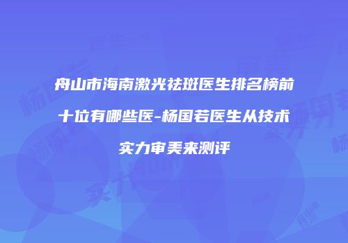 舟山市海南激光祛斑医生排名榜前十位有哪些医-杨国若医生从技术实力审美来测评