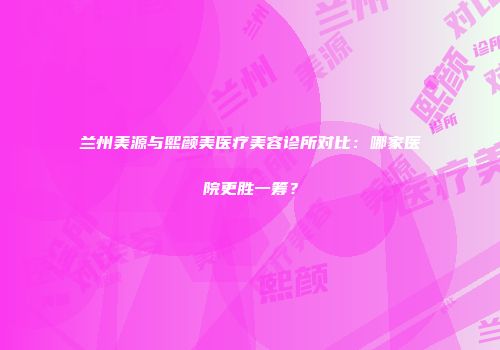 兰州美源与熙颜美医疗美容诊所对比：哪家医院更胜一筹？