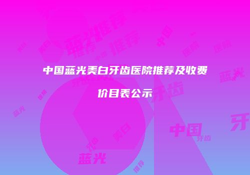 中国蓝光美白牙齿医院推荐及收费价目表公示
