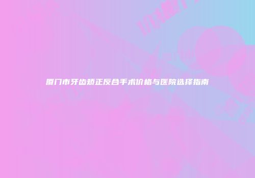 厦门市牙齿矫正反合手术价格与医院选择指南