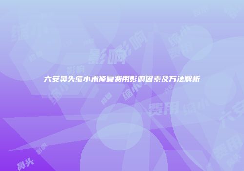 六安鼻头缩小术修复费用影响因素及方法解析
