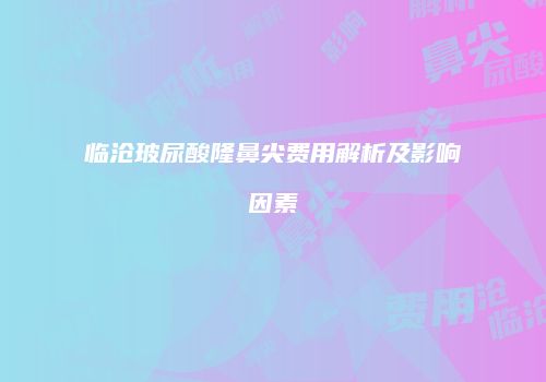 临沧玻尿酸隆鼻尖费用解析及影响因素