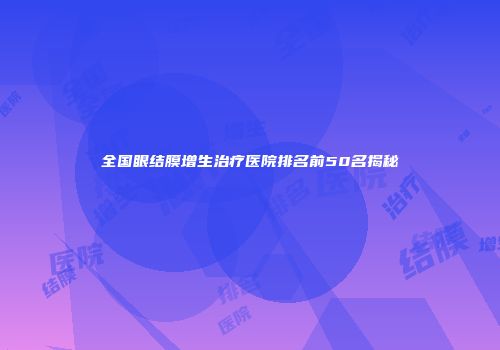 全国眼结膜增生治疗医院排名前50名揭秘