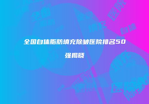 全国自体脂肪填充除皱医院排名50强揭晓