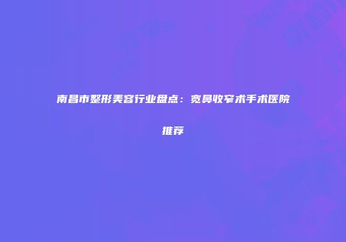 南昌市整形美容行业盘点：宽鼻收窄术手术医院推荐