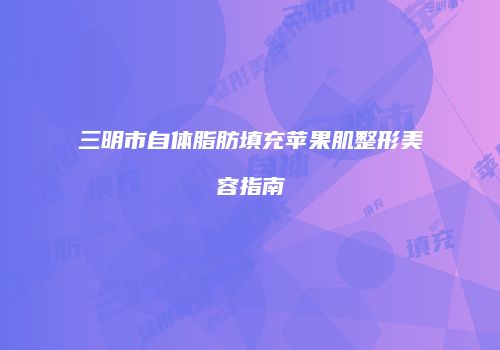 三明市自体脂肪填充苹果肌整形美容指南
