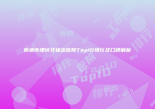 南通市埋伏牙拔出医院Top10排行及口碑解析