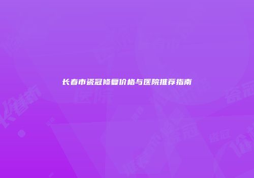 长春市瓷冠修复价格与医院推荐指南