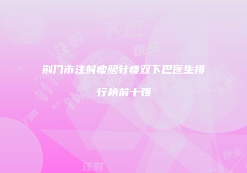 荆门市注射瘦脸针瘦双下巴医生排行榜前十强