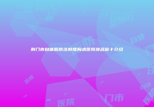 荆门市自体脂肪注射隆胸术医院排名前十介绍