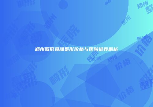 郑州畸形鼻部整形价格与医院推荐解析