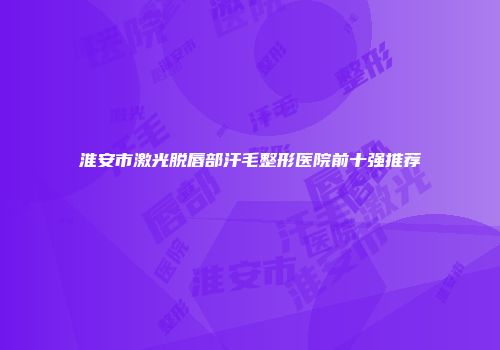 淮安市激光脱唇部汗毛整形医院前十强推荐