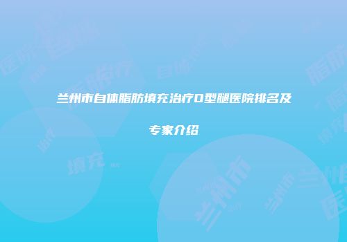 兰州市自体脂肪填充治疗O型腿医院排名及专家介绍